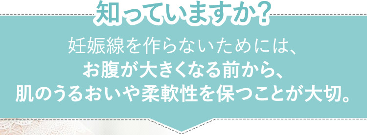 知っていますか？妊娠線を作らないためには、お腹が大きくなる前から、肌のうるおいや柔軟性を保つことが大切。