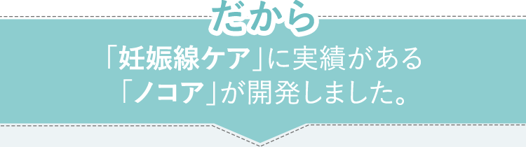 だから　「妊娠線ケア」に実績がある「ノコア」が開発しました。