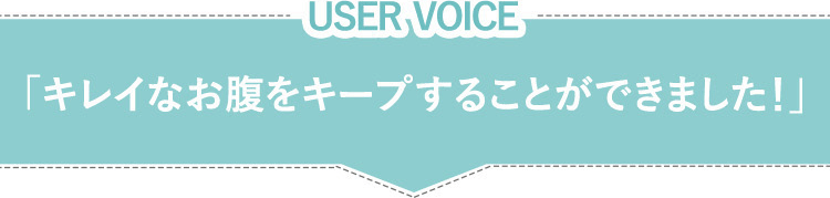 USER VOICE　「キレイなお腹をキープすることができました！」