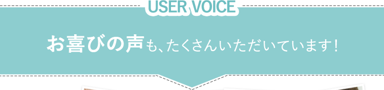 USER VOICE　お喜びの声も、たくさんいただいています！
