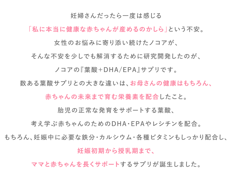 妊婦さんだったら一度は感じる
        「私に本当に健康な赤ちゃんが産めるのかしら」という不安。
        女性のお悩みに寄り添い続けたノコアが、
        そんな不安を少しでも解消するために研究開発したのが、
        ノコアの『葉酸＋DHA/EPA』サプリです。
        数ある葉酸サプリとの大きな違いは、お母さんの健康はもちろん、
        赤ちゃんの未来まで育む栄養素を配合したこと。
        胎児の正常な発育をサポートする葉酸、
        考え学ぶ赤ちゃんのためのDHA・EPAやレシチンを配合。
        もちろん、妊娠中に必要な鉄分・カルシウム・各種ビタミンもしっかり配合し、
        妊娠初期から授乳期まで、
        ママと赤ちゃんを長くサポートするサプリが誕生しました。