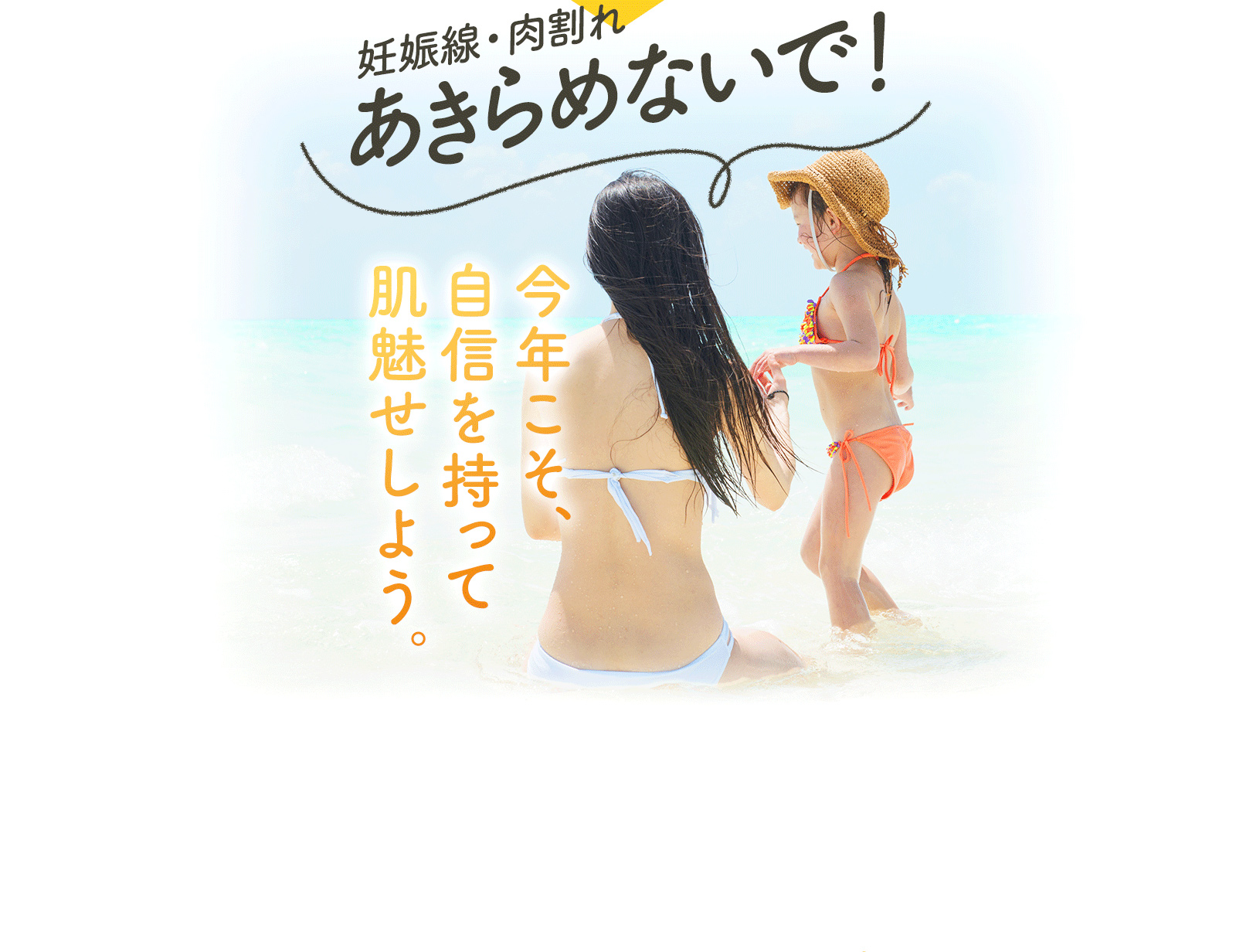 妊娠線・肉割れ あきらめないで！ 今年こそ、 自信を持って 肌魅せしよう。