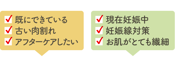 ▪ 既にできている ▪ 古い肉割れ ▪ アフターケアしたい ▪ 現在妊娠中 ▪ 妊娠線の予防 ▪ お肌がとても繊細