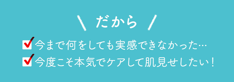 だから ■今まで何をしても実感できなかった... ■今度こそ本気でケアして肌見せしたい！