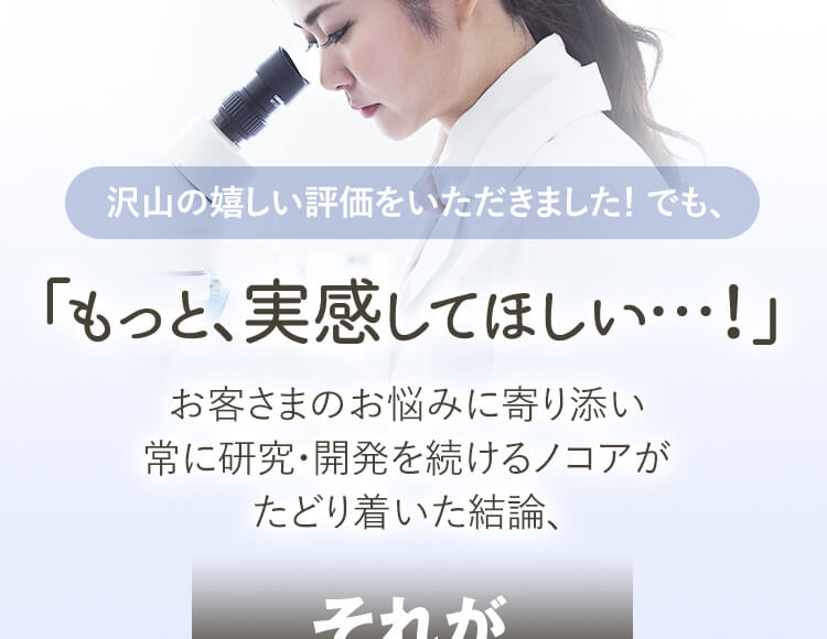 沢山の嬉しい評価をいただきました！ でも、「もっと、実感してほしい…！」お客さまのお悩みに寄り添い 常に研究・開発を続けるノコアが たどり着いた結論、
