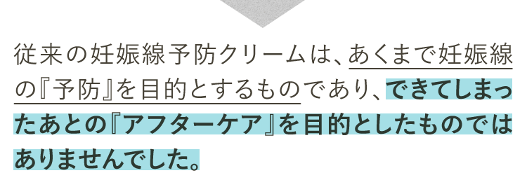 従来の妊娠線予防クリームは、あくまで妊娠線の『予防』を目的とするものであり、できてしまったあとの『アフターケア』を目的としたものではありませんでした。