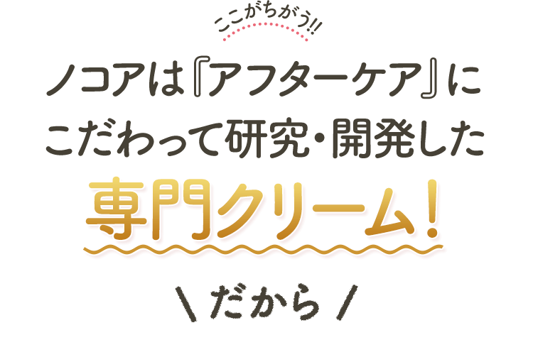 ここがちがう!!ノコアは『アフターケア』に こだわって研究・開発した専門クリーム！だから