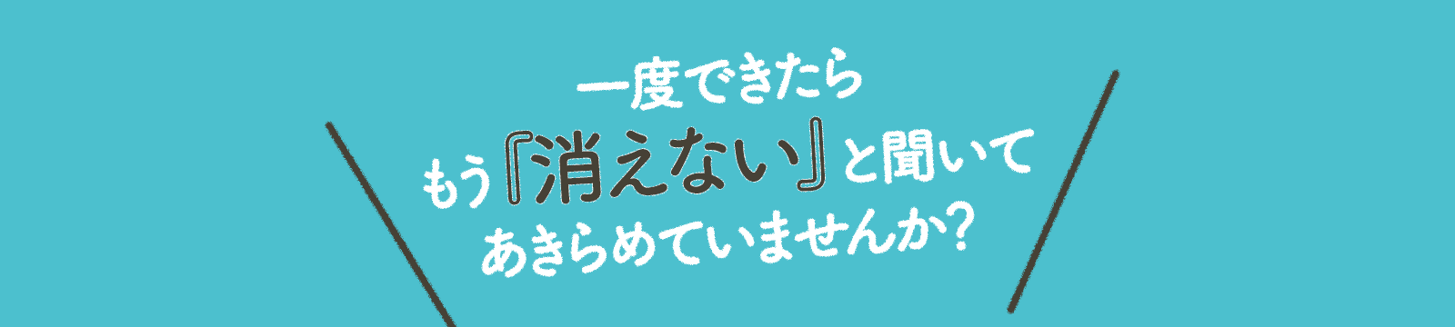 一度できたらもう『消えない』と聞いて あきらめていませんか？