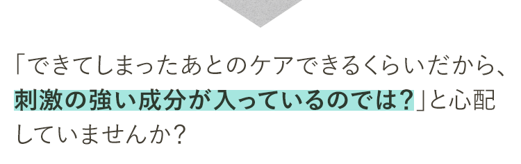 できてしまったあとのケアができるくらいだから、刺激の強い成分が入っているのでは？と心配していませんか？