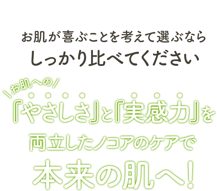 お肌が喜ぶことを考えて選ぶならしっかり比べてください。お肌へのやさしさと実感力を両立したノコアのケアで本来の肌へ！
