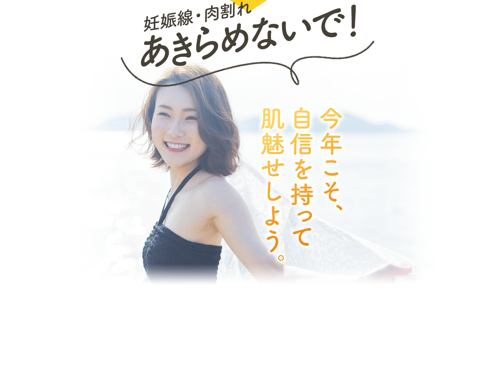 妊娠線・肉割れ あきらめないで！ 今年こそ、 自信を持って 肌魅せしよう。