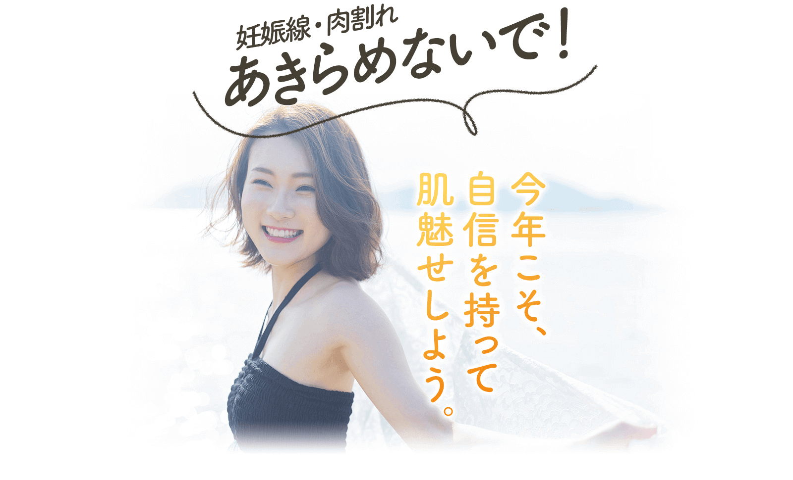 妊娠線・肉割れ あきらめないで！ 今年こそ、 自信を持って 肌魅せしよう。