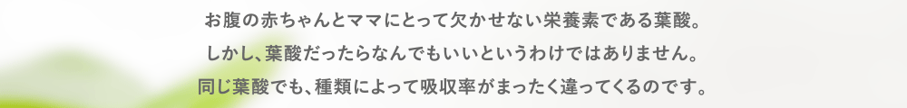 お腹の赤ちゃんとママにとって欠かせない栄養素である葉酸。
        しかし、葉酸だったらなんでもいいというわけではありません。
        同じ葉酸でも、種類によって吸収率がまったく違ってくるのです。