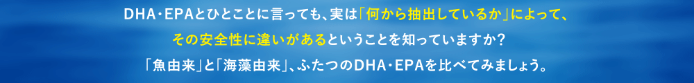 DHA/EPAとひとことに言っても、実は「何から抽出しているか」によって、
その安全性に違いがあるということを知っていますか？　
「魚由来」と「海藻由来」、ふたつのDHA・EPAを比べてみましょう。