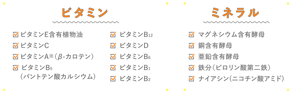 ビタミン
      ビタミンE含有植物油、ビタミンC、ビタミンA※（β-カロテン）、 ビタミンB5(パントテン酸カルシウム)、ビタミンB12、ビタミンD、ビタミンB6、ビタミンB1、ビタミンB2
      ミネラル
      マグネシウム含有酵母、銅含有酵母、亜鉛含有酵母、鉄分（ピロリン酸第二鉄）、ナイアシン(ニコチン酸アミド)