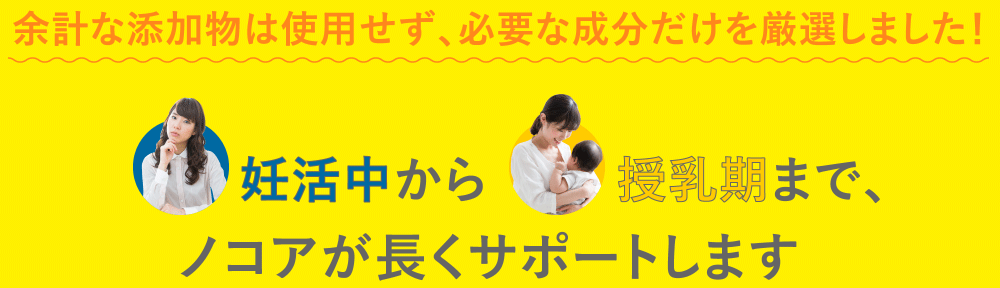 余計な添加物は使用せず、必要な成分だけを厳選しました！
                  妊活中から授乳期まで、ノコアが長くサポートします