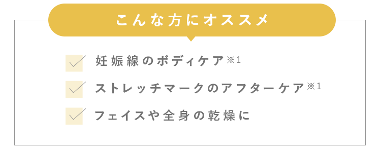 こんな方にオススメ 妊娠中のボディケア※1 ストレッチマークのアフターケア※1 くすみ・黒ずみのケア※2