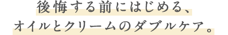 後悔する前にはじめる、オイルとクリームのダブルケア。